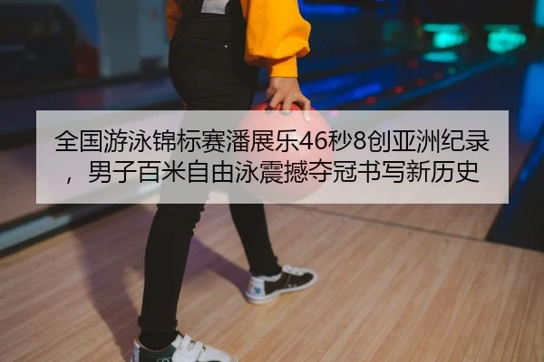 全国游泳锦标赛潘展乐46秒8创亚洲纪录，男子百米自由泳震撼夺冠书写新历史